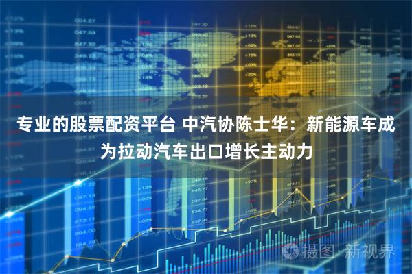 专业的股票配资平台 中汽协陈士华：新能源车成为拉动汽车出口增长主动力