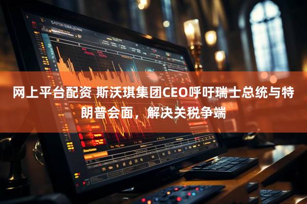 网上平台配资 斯沃琪集团CEO呼吁瑞士总统与特朗普会面，解决关税争端
