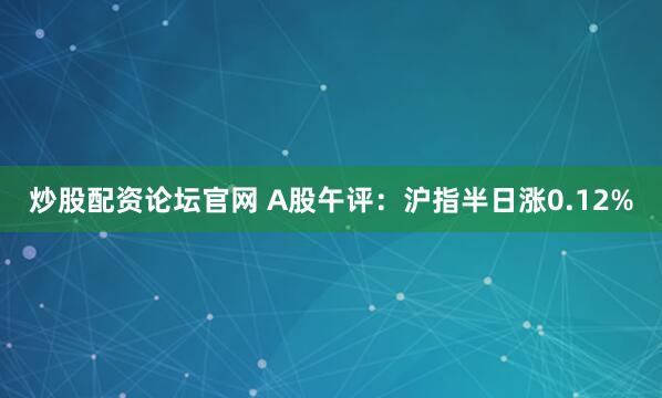 炒股配资论坛官网 A股午评：沪指半日涨0.12%